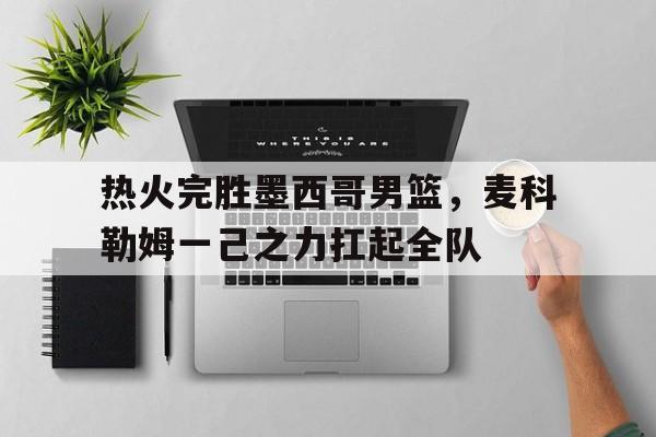 热火完胜墨西哥男篮，麦科勒姆一己之力扛起全队的简单介绍